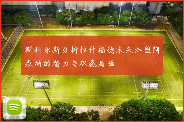 斯科尔斯分析拉什福德未来加盟阿森纳的潜力与双赢局面