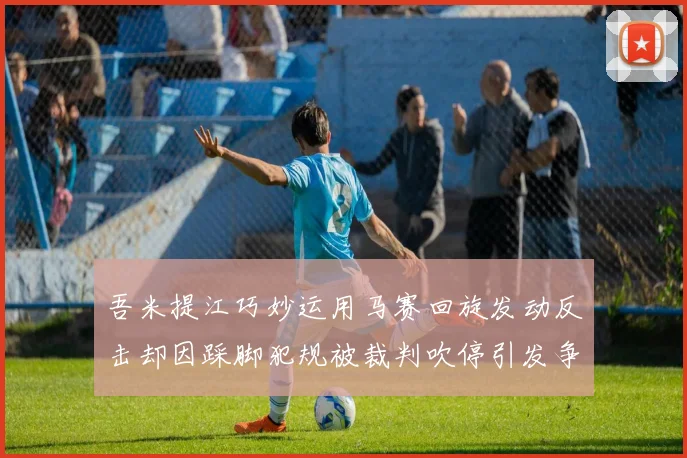 吾米提江巧妙运用马赛回旋发动反击却因踩脚犯规被裁判吹停引发争议