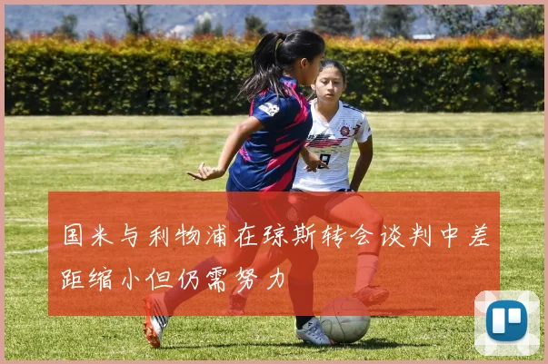 国米与利物浦在琼斯转会谈判中差距缩小但仍需努力