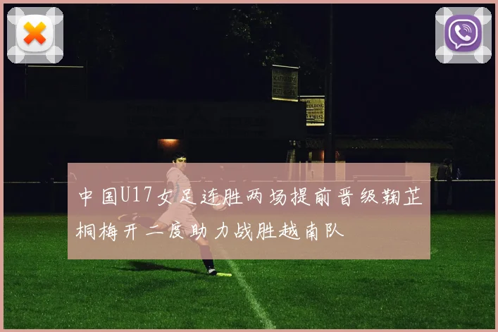 中国U17女足连胜两场提前晋级鞠芷桐梅开二度助力战胜越南队