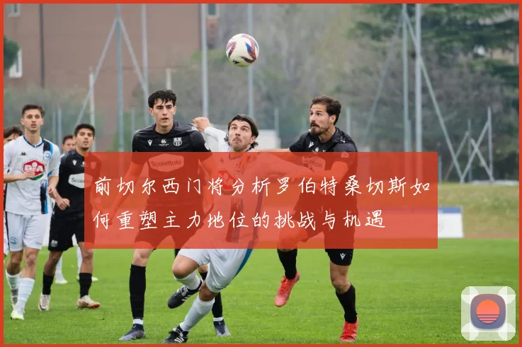 前切尔西门将分析罗伯特桑切斯如何重塑主力地位的挑战与机遇