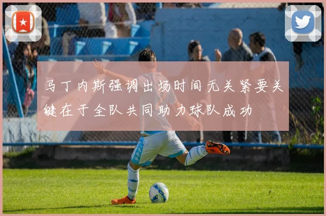 马丁内斯强调出场时间无关紧要关键在于全队共同助力球队成功