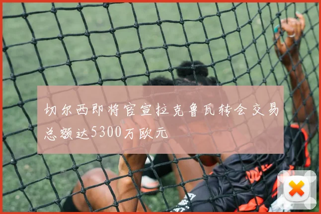切尔西即将官宣拉克鲁瓦转会交易总额达5300万欧元