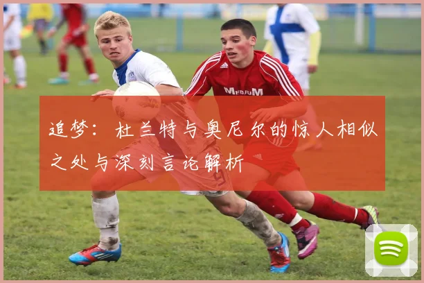 追梦：杜兰特与奥尼尔的惊人相似之处与深刻言论解析