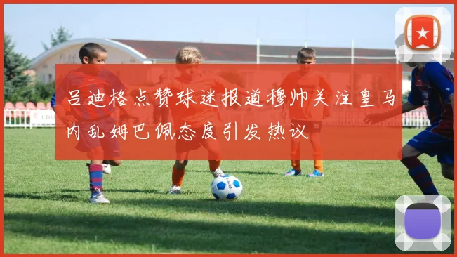 吕迪格点赞球迷报道穆帅关注皇马内乱姆巴佩态度引发热议