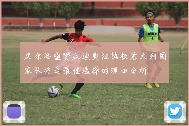 皮尔洛盛赞瓜迪奥拉执教意大利国家队将是最佳选择的理由分析