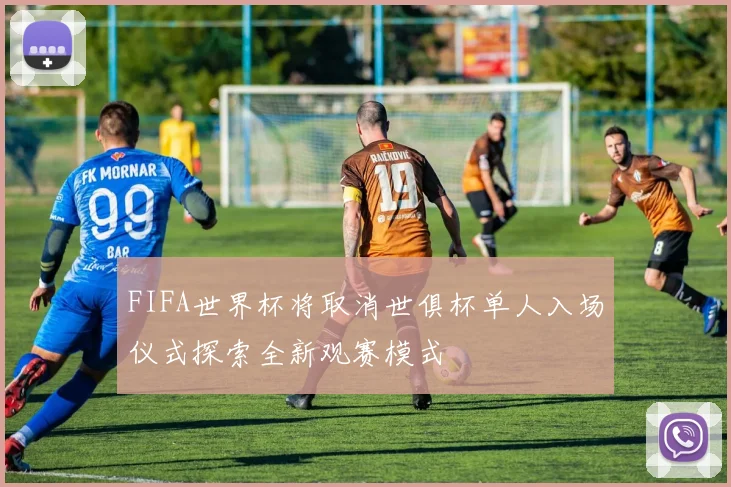 FIFA世界杯将取消世俱杯单人入场仪式探索全新观赛模式