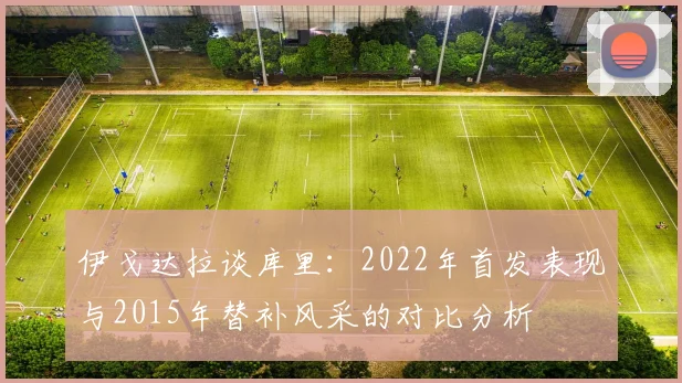 伊戈达拉谈库里：2022年首发表现与2015年替补风采的对比分析