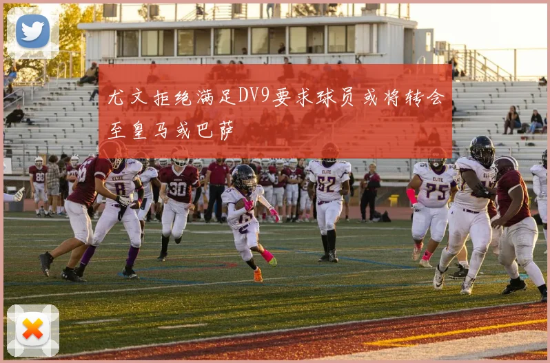 尤文拒绝满足DV9要求球员或将转会至皇马或巴萨
