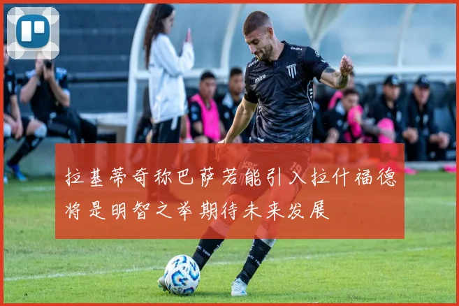 拉基蒂奇称巴萨若能引入拉什福德将是明智之举期待未来发展