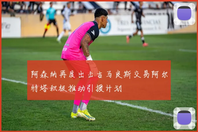 阿森纳再度出击吉马良斯交易阿尔特塔积极推动引援计划