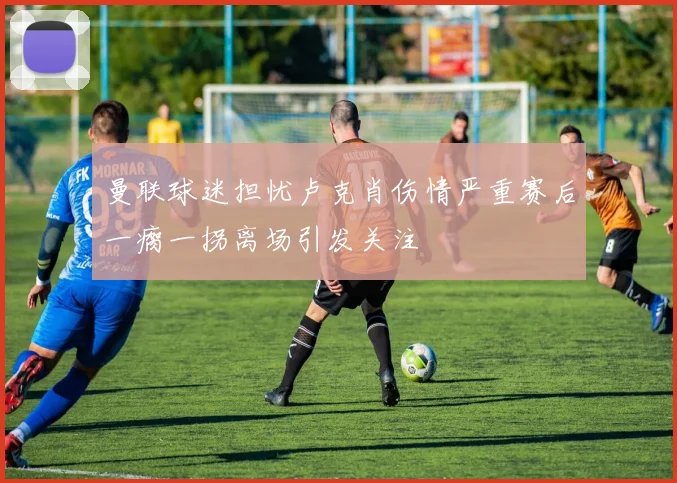 曼联球迷担忧卢克肖伤情严重赛后一瘸一拐离场引发关注