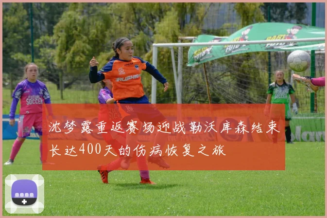 沈梦露重返赛场迎战勒沃库森结束长达400天的伤病恢复之旅