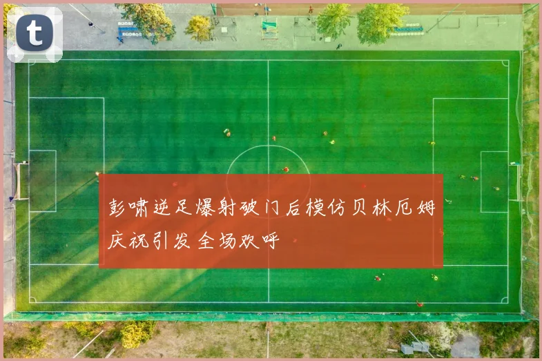 彭啸逆足爆射破门后模仿贝林厄姆庆祝引发全场欢呼