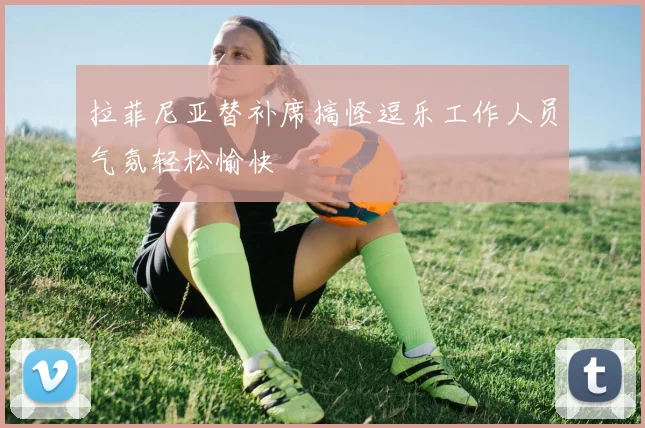 拉菲尼亚替补席搞怪逗乐工作人员气氛轻松愉快