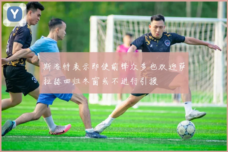 斯洛特表示即使前锋众多也欢迎萨拉赫回归冬窗或不进行引援