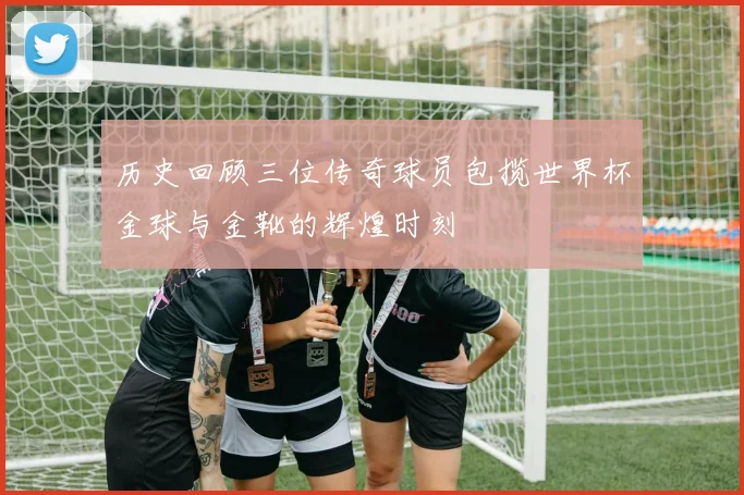 历史回顾三位传奇球员包揽世界杯金球与金靴的辉煌时刻
