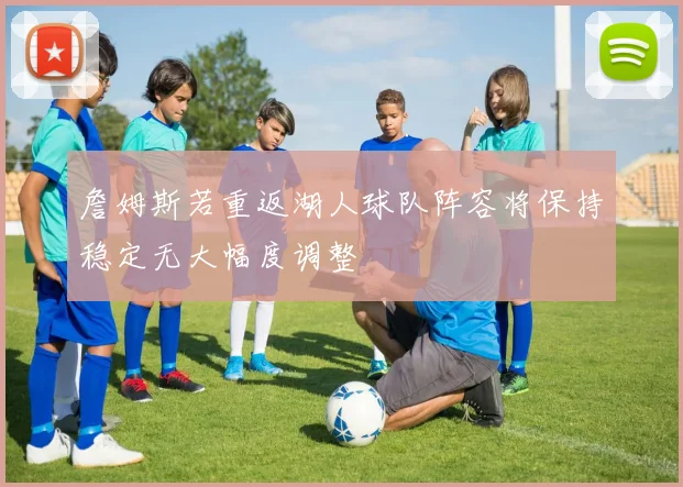 詹姆斯若重返湖人球队阵容将保持稳定无大幅度调整