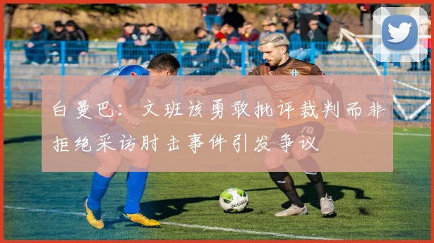白曼巴：文班该勇敢批评裁判而非拒绝采访肘击事件引发争议