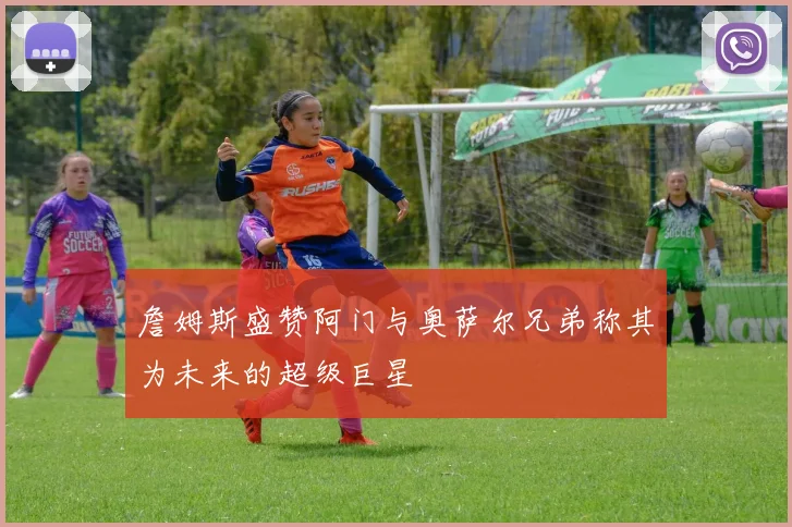 詹姆斯盛赞阿门与奥萨尔兄弟称其为未来的超级巨星