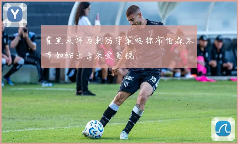 霍里点评马刺防守策略称布伦森末节如蛇出击未受重视
