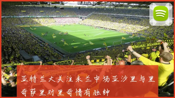 亚特兰大关注米兰中场亚沙里与里奇萨里对里奇情有独钟