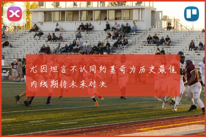 尤因坦言不认同约基奇为历史最佳内线期待未来对决