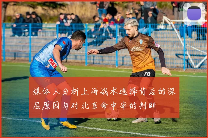 媒体人分析上海战术选择背后的深层原因与对北京命中率的判断