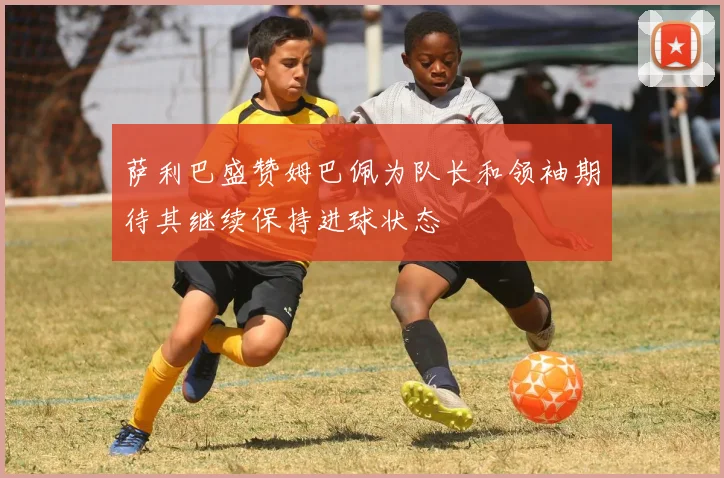 萨利巴盛赞姆巴佩为队长和领袖期待其继续保持进球状态