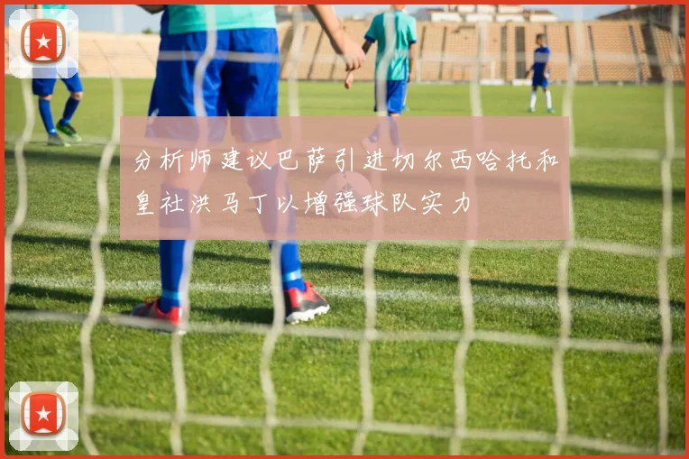 分析师建议巴萨引进切尔西哈托和皇社洪马丁以增强球队实力