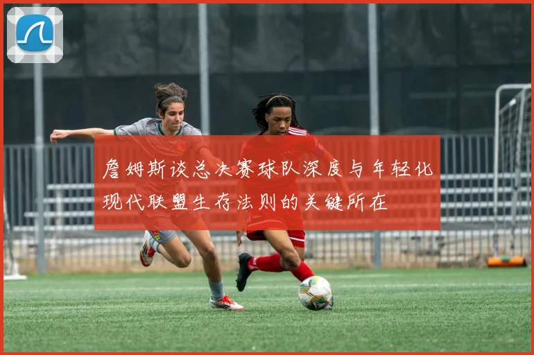 詹姆斯谈总决赛球队深度与年轻化现代联盟生存法则的关键所在