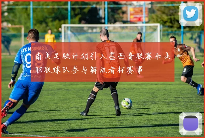 南美足联计划引入墨西哥联赛和美职联球队参与解放者杯赛事
