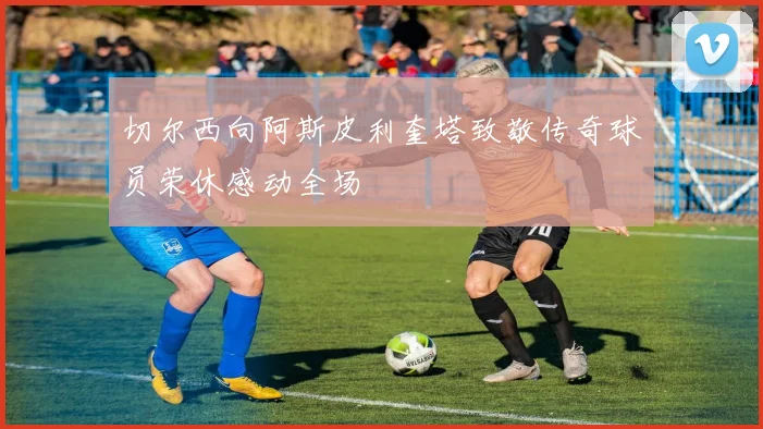 切尔西向阿斯皮利奎塔致敬传奇球员荣休感动全场